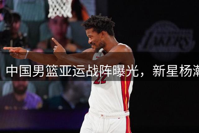 中国男篮亚运战阵曝光，新星杨瀚森意外落选