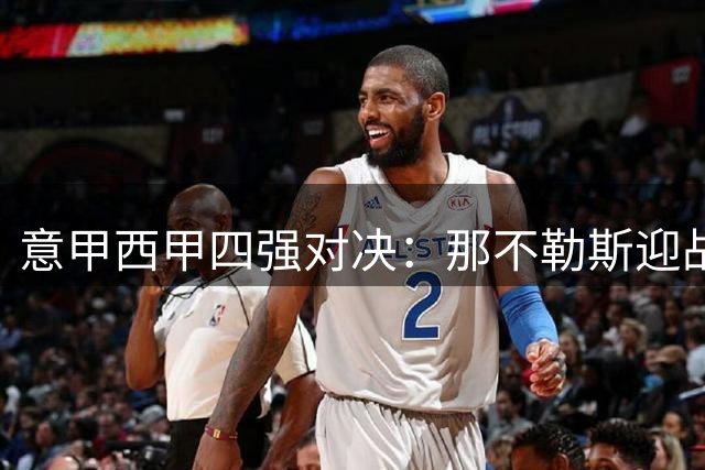 意甲西甲四强对决：那不勒斯迎战克星科莫，国米客场挑战卡利亚里