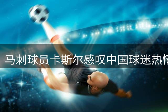 马刺球员卡斯尔感叹中国球迷热情 期待明年重返